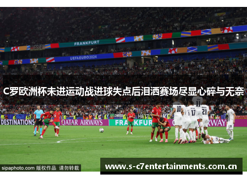 C罗欧洲杯未进运动战进球失点后泪洒赛场尽显心碎与无奈