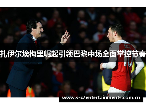 扎伊尔埃梅里崛起引领巴黎中场全面掌控节奏 扎伊尔埃梅里崛起引领巴黎中场全面掌控节奏